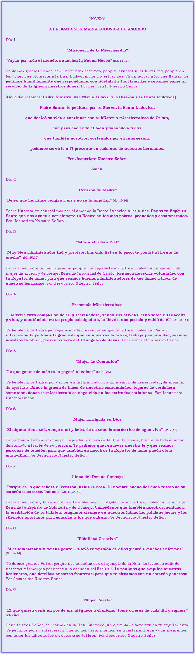 Cuadro de texto: NOVENA 
A LA BEATA SOR MARIA LUDOVICA DE ANGELIS
Da 1
"Misionera de la Misericordia"
"Vayan por todo el mundo, anuncien la Buena Nueva" (Mc. 16,15)
Te damos gracias Seor, porque T eres poderoso, porque levantas a los humildes, porque en los dones que otorgaste a la Hna. Ludovica, nos muestras que T capacitas a los que llamas. Te pedimos humildemente que respondamos con fidelidad a tus llamadas y sepamos poner al servicio de la Iglesia nuestros dones. Por Jesucristo Nuestro Seor.
(Cada da rezamos: Padre Nuestro. Ave Mara. Gloria. y la Oracin a la Beata Ludovica)
Padre Santo, te pedimos por tu Sierva, la Beata Ludovica,
que dedic su vida a continuar con el Misterio misericordioso de Cristo,
que pas haciendo el bien y sanando a todos, 
que tambin nosotros, sostenidos por su intercesin,
podamos servirte a T presente en cada uno de nuestros hermanos.
Por Jesucristo Nuestro Seor.
Amn.
Da 2
"Corazn de Madre"
"Dejen que los nios vengan a m y no se lo impidan" (Mc. 10,14)
Padre Nuestro, te bendecimos por el amor de la Beata Ludovica a los nios. Danos tu Espritu Santo que nos ayude a ver siempre tu Rostro en los ms pobres, pequeos y desamparados. Por Jesucristo Nuestro Seor.
Da 3
"Administradora Fiel"
"Muy bien administrador fiel y previsor, has sido fiel en lo poco, te pondr al frente de mucho"  (Mt. 25,23)
Padre Providente te damos gracias porque nos regalaste en la Hna. Ludovica un ejemplo de mujer de accin y de coraje, llena de la caridad de Cristo. Renueva nuestras voluntades con tu Espritu de amor, para que seamos buenos administradores de tus dones a favor de nuestros hermanos. Por Jesucristo Nuestro Seor.
Da 4
"Presencia Misericordiosa"
"...al verle tuvo compasin de l, y acercndose, vend sus heridas, ech sobre ellas aceite y vino, y montndole en su propia cabalgadura, le llev a una posada y cuid de l" (Lc. 10 - 34)
Te bendecimos Padre por regalarnos la presencia amiga de la Hna. Ludovica. Por su intercesin te pedimos la gracia de que en nuestras familias, trabajo y comunidad, seamos nosotros tambin, presencia viva del Evangelio de Jess. Por Jesucristo Nuestro Seor.
Da 5
"Mujer de Comunin"
"Lo que gastes de ms te lo pagar al volver" (Lc. 10,35)
Te bendecimos Padre, por darnos en la Hna. Ludovica un ejemplo de generosidad, de acogida, de apertura. Danos la gracia de hacer de nuestras comunidades, lugares de verdadera comunin, donde la misericordia se haga vida en las actitudes cotidianas. Por Jesucristo Nuestro Seor.
Da 6
Mujer arraigada en Dios
"Si alguno tiene sed, venga a m y beba, de su seno brotarn ros de agua viva" (Jn. 7,37)
Padre Santo, te bendecimos por la piedad sincera de la Hna. Ludovica, fuente de todo el amor derramado a travs de su persona. Te pedimos que renueves nuestra fe y que seamos personas de oracin, para que tambin en nosotros tu Espritu de amor pueda obrar maravillas. Por Jesucristo Nuestro Seor.
Da 7
"Llena del Don de Consejo"
"Porque de lo que rebosa el corazn, habla la boca. El hombre bueno del buen tesoro de su corazn saca cosas buenas" (Mt. 12,34-35)
Padre Providente y Misericordioso, te alabamos por regalarnos en la Hna. Ludovica, una mujer llena de tu Espritu de Sabidura y de Consejo. Concdenos que tambin nosotros, asiduos a la meditacin de tu Palabra, tengamos siempre en nuestros labios las palabras justas y los silencios oportunos para consolar a los que sufren. Por Jesucristo Nuestro Seor.
Da 8
"Fidelidad Creativa"
"Al desembarcar vio mucha gente... sinti compasin de ellos y cur a muchos enfermos" (Mt. 14,14)
Te damos gracias Padre, porque nos enseas con el ejemplo de la Hna. Ludovica, a salir de nosotros mismos y a ponernos a la escucha del Espritu. Te pedimos que amples nuestros horizontes, que derribes nuestras fronteras, para que te sirvamos con un corazn generoso. Por Jesucristo Nuestro Seor.
Da 9
"Mujer Fuerte"
"El que quiera venir en pos de m, niguese a s mismo, tome su cruz de cada da y sgame" (Lc. 9,23)
Bendito seas Seor, por darnos en la Hna. Ludovica, un ejemplo de fortaleza en tu seguimiento. Te pedimos por su intercesin, que no nos desanimemos en nuestra entrega y que abracemos con amor las dificultades en el camino del bien. Por Jesucristo Nuestro Seor. 

