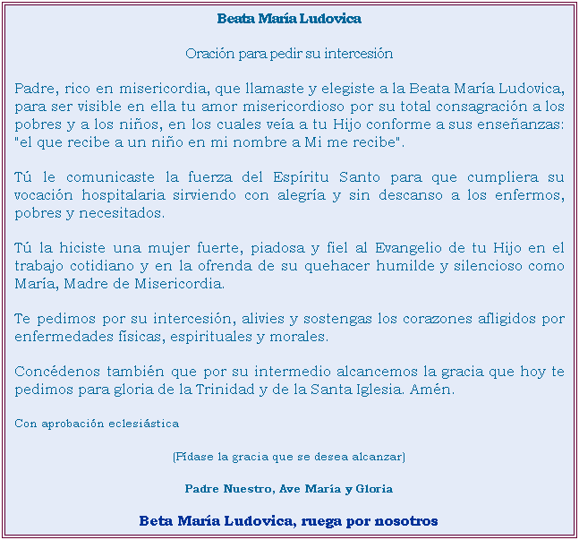 Cuadro de texto: Beata Mara Ludovica
Oracin para pedir su intercesin
Padre, rico en misericordia, que llamaste y elegiste a la Beata Mara Ludovica, para ser visible en ella tu amor misericordioso por su total consagracin a los pobres y a los nios, en los cuales vea a tu Hijo conforme a sus enseanzas: "el que recibe a un nio en mi nombre a Mi me recibe".
T le comunicaste la fuerza del Espritu Santo para que cumpliera su vocacin hospitalaria sirviendo con alegra y sin descanso a los enfermos, pobres y necesitados.
T la hiciste una mujer fuerte, piadosa y fiel al Evangelio de tu Hijo en el trabajo cotidiano y en la ofrenda de su quehacer humilde y silencioso como Mara, Madre de Misericordia.
Te pedimos por su intercesin, alivies y sostengas los corazones afligidos por enfermedades fsicas, espirituales y morales.
Concdenos tambin que por su intermedio alcancemos la gracia que hoy te pedimos para gloria de la Trinidad y de la Santa Iglesia. Amn.
Con aprobacin eclesistica
(Pdase la gracia que se desea alcanzar)
Padre Nuestro, Ave Mara y Gloria
Beta Mara Ludovica, ruega por nosotros
Comunicar las gracias recibidas por intercesin de la Beata M. Ludovica, a las Hnas. Hijas de Ntra. Sra. de la Misericordia, Hospital de Nios- 14 e/ 65 y 66, CP1900, La Plata, Bs.As. Argentina.
 
