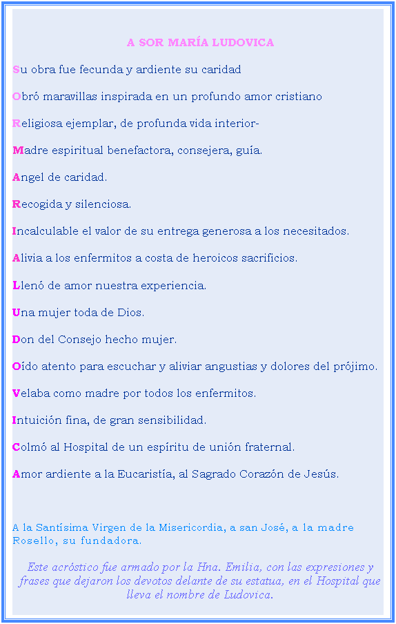 Cuadro de texto:  
A SOR MARA LUDOVICA
Su obra fue fecunda y ardiente su caridad
Obr maravillas inspirada en un profundo amor cristiano
Religiosa ejemplar, de profunda vida interior-
Madre espiritual benefactora, consejera, gua.
Angel de caridad.
Recogida y silenciosa.
Incalculable el valor de su entrega generosa a los necesitados.
Alivia a los enfermitos a costa de heroicos sacrificios.
Llen de amor nuestra experiencia.
Una mujer toda de Dios.
Don del Consejo hecho mujer.
Odo atento para escuchar y aliviar angustias y dolores del prjimo.
Velaba como madre por todos los enfermitos.
Intuicin fina, de gran sensibilidad.
Colm al Hospital de un espritu de unin fraternal.
Amor ardiente a la Eucarista, al Sagrado Corazn de Jess.
 
A la Santsima Virgen de la Misericordia, a san Jos, a la madre Rosello, su fundadora.
Este acrstico fue armado por la Hna. Emilia, con las expresiones y frases que dejaron los devotos delante de su estatua, en el Hospital que lleva el nombre de Ludovica.
 
 
