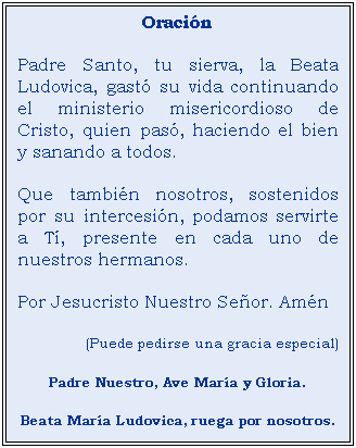 Cuadro de texto: Oracin
Padre Santo, tu sierva, la Beata Ludovica, gast su vida continuando el ministerio misericordioso de Cristo, quien pas, haciendo el bien y sanando a todos.
Que tambin nosotros, sostenidos por su intercesin, podamos servirte a T, presente en cada uno de nuestros hermanos.
Por Jesucristo Nuestro Seor. Amn
(Puede pedirse una gracia especial)
Padre Nuestro, Ave Mara y Gloria.
Beata Mara Ludovica, ruega por nosotros.
 
