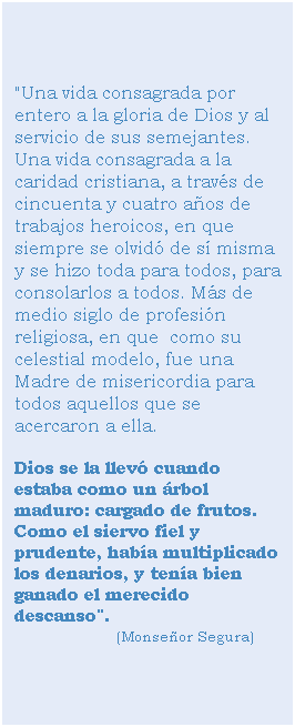 Cuadro de texto: "Una vida consagrada por entero a la gloria de Dios y al servicio de sus semejantes. Una vida consagrada a la caridad cristiana, a travs de cincuenta y cuatro aos de trabajos heroicos, en que siempre se olvid de s misma y se hizo toda para todos, para consolarlos a todos. Ms de medio siglo de profesin religiosa, en que  como su celestial modelo, fue una Madre de misericordia para todos aquellos que se acercaron a ella. 
Dios se la llev cuando estaba como un rbol maduro: cargado de frutos. Como el siervo fiel y prudente, haba multiplicado los denarios, y tena bien ganado el merecido descanso".                               (Monseor Segura)

